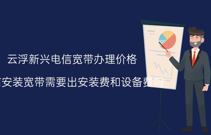 云浮新兴电信宽带办理价格 电信安装宽带需要出安装费和设备费吗？